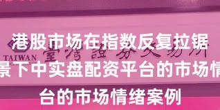 港股市场在指数反复拉锯阶段背景下中实盘配资平台的市场情绪案例