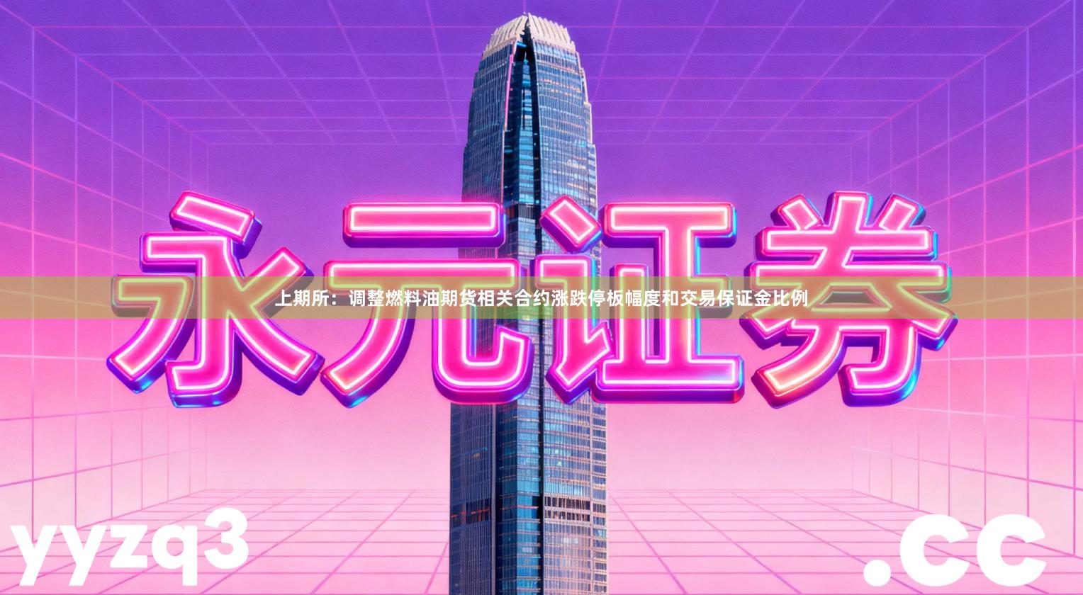 上期所：调整燃料油期货相关合约涨跌停板幅度和交易保证金比例